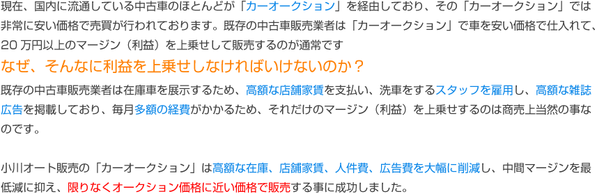 現在、国内に流通している中古車のほとんどが「カーオークション」を経由しており、その「カーオークション」では非常に安い価格で売買が行われております。既存の中古車販売業者は在庫車を展示するため、高額なマージン（利益）を上乗せするのは商売上当然の事なのです。小川オート販売の「カーオークション」は高額な在庫、店舗家賃、人件費、広告費を大幅に削減し、中間マージンを最低減に抑え、限りなくオークション価格に近い価格で販売する事に成功しました。