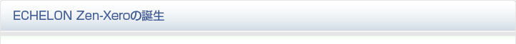 ECHELON Zen-Xeroの誕生