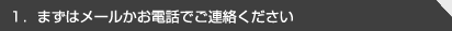 1.まずはメールかお電話でご連絡ください