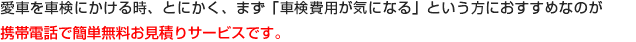 愛車を車検にかける時、とにかく、まず「車検費用が気になる」という方におすすめなのが携帯電話で簡単無料お見積りサービスです。