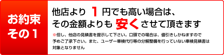 お約束その1 他店より1円でも高い場合は、その金額よりも安くさせて頂きます（※但し、他店の見積書を提示して下さい。）