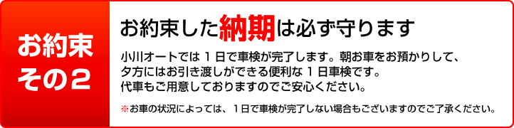 お約束その2 お約束した納期は必ず守ります 小川オートでは1日で車検が完了します。代車もご用意しておりますのでご安心ください。