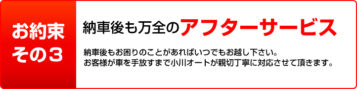 お約束その3 納車後も万全のアフターサービス 納車後もお困りのことがあればいつでもお越し下さい。
