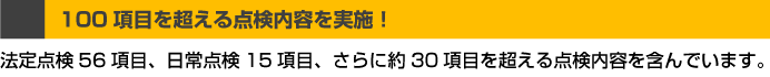 100項目を超える点検内容を実施！法定点検56項目、日常点検15項目、さらに約30項目を超える点検内容を含んでいます。