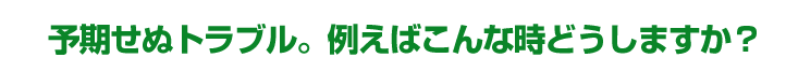 予期せぬトラブル。例えばこんな時どうしますか？