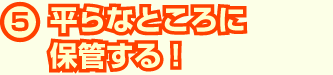 平らなところに保管する!