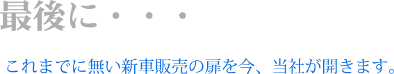 最後に…これまでに無い新車販売の扉を今、当社が開きます。