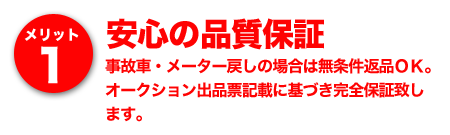 メリット1 安心の品質保証～事故車・メーター戻しの場合は無条件返品ＯＫ。オークション出品票記載に基づき完全保証致します。