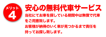 メリット4 安心の無料代車サービス～当社にてお車を探している期間中は無償で代車をご用意致します。お客様が納得のいく車が見つかるまで責任を持ってお探し致します。