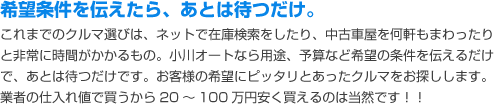 希望条件を伝えたら、あとは待つだけ。小川オートなら用途、予算など希望の条件を伝えるだけで、あとは待つだけです。お客様の希望にピッタリとあったクルマをお探しします。業者の仕入れ値で買うから20～100万円安く買えるのは当然です！！